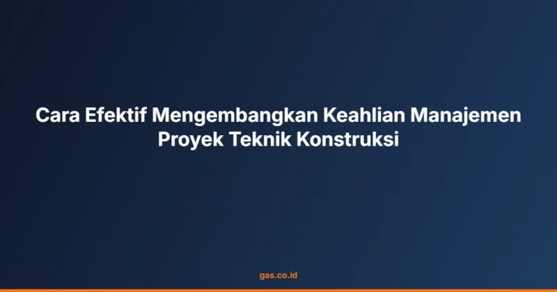 Cara Efektif Mengembangkan Keahlian Manajemen Proyek Teknik Konstruksi