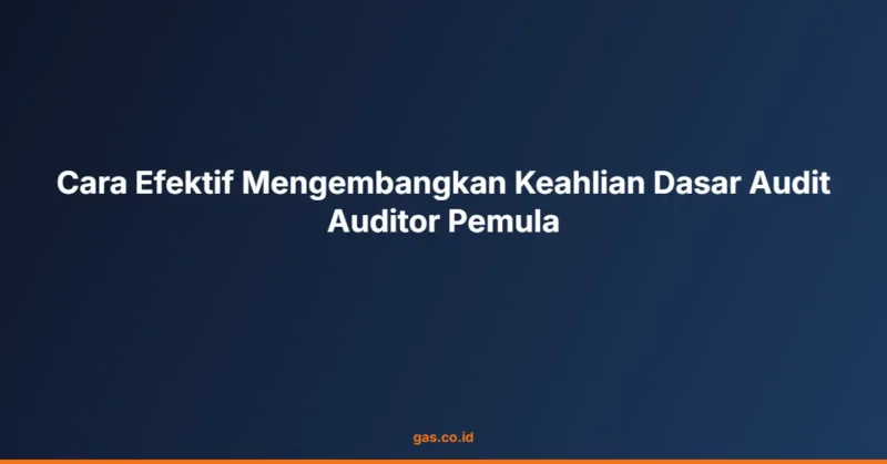 Cara Efektif Mengembangkan Keahlian Dasar Audit Auditor Pemula