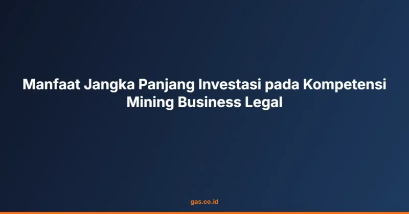 Manfaat Jangka Panjang Investasi pada Kompetensi Mining Business Legal