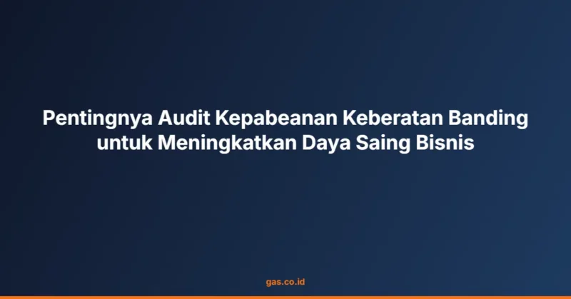 Pentingnya Audit Kepabeanan Keberatan Banding untuk Meningkatkan Daya Saing Bisnis