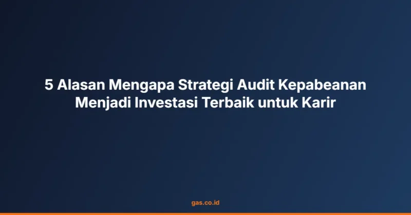 5 Alasan Mengapa Strategi Audit Kepabeanan Menjadi Investasi Terbaik untuk Karir