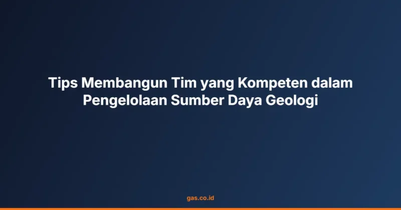 Tips Membangun Tim yang Kompeten dalam Pengelolaan Sumber Daya Geologi