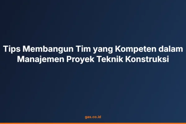 Tips Membangun Tim yang Kompeten dalam Manajemen Proyek Teknik Konstruksi