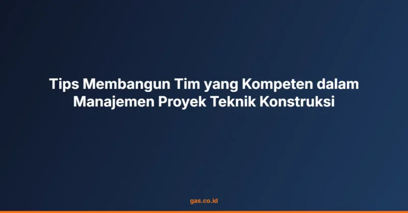 Tips Membangun Tim yang Kompeten dalam Manajemen Proyek Teknik Konstruksi